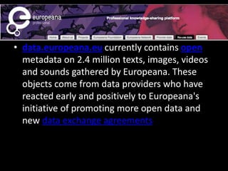 • data.europeana.eu currently contains open
metadata on 2.4 million texts, images, videos
and sounds gathered by Europeana. These
objects come from data providers who have
reacted early and positively to Europeana's
initiative of promoting more open data and
new data exchange agreements
 