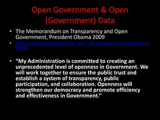 Open Government & Open
(Government) Data
• The Memorandum on Transparency and Open
Government, President Obama 2009
• http://www.whitehouse.gov/the_press_officeTransparencyandOpenGover
nment
• “My Administration is committed to creating an
unprecedented level of openness in Government. We
will work together to ensure the public trust and
establish a system of transparency, public
participation, and collaboration. Openness will
strengthen our democracy and promote efficiency
and effectiveness in Government.”
 