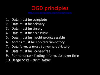 OGD principles
http://www.opengovdata.org/home/8principles
1. Data must be complete
2. Data must be primary
3. Data must be timely
4. Data must be accessible
5. Data must be machine-processable
6. Access must be non-discriminatory
7. Data formats must be non-proprietary
8. Data must be license-free
9. Permanence – finding information over time
10. Usage costs – de minimus
 