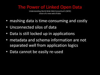 The Power of Linked Open Data
Understanding World Wide Web Consortium’s (W3C)
vision of a new web of data
• mashing data is time-consuming and costly
• Unconnected silos of data
• Data is still locked up in applications
• metadata and schema information are not
separated well from application logics
• Data cannot be easily re-used
 