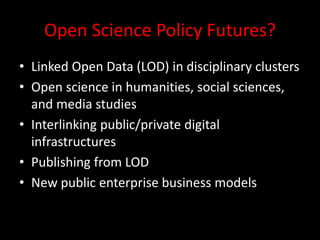 Open Science Policy Futures?
• Linked Open Data (LOD) in disciplinary clusters
• Open science in humanities, social sciences,
and media studies
• Interlinking public/private digital
infrastructures
• Publishing from LOD
• New public enterprise business models
 