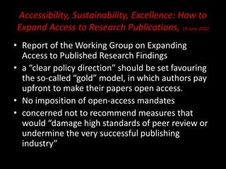 Accessibility, Sustainability, Excellence: How to
Expand Access to Research Publications, 19 June 2012
• Report of the Working Group on Expanding
Access to Published Research Findings
• a “clear policy direction” should be set favouring
the so-called “gold” model, in which authors pay
upfront to make their papers open access.
• No imposition of open-access mandates
• concerned not to recommend measures that
would “damage high standards of peer review or
undermine the very successful publishing
industry”
 