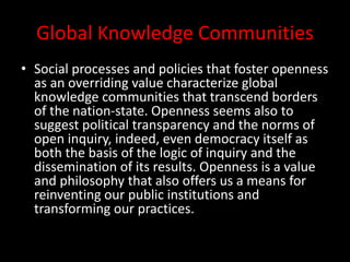 Global Knowledge Communities
• Social processes and policies that foster openness
as an overriding value characterize global
knowledge communities that transcend borders
of the nation-state. Openness seems also to
suggest political transparency and the norms of
open inquiry, indeed, even democracy itself as
both the basis of the logic of inquiry and the
dissemination of its results. Openness is a value
and philosophy that also offers us a means for
reinventing our public institutions and
transforming our practices.
 