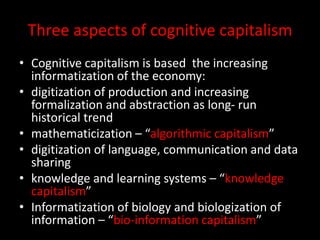Three aspects of cognitive capitalism
• Cognitive capitalism is based the increasing
informatization of the economy:
• digitization of production and increasing
formalization and abstraction as long- run
historical trend
• mathematicization – “algorithmic capitalism”
• digitization of language, communication and data
sharing
• knowledge and learning systems – “knowledge
capitalism”
• Informatization of biology and biologization of
information – “bio-information capitalism”
 