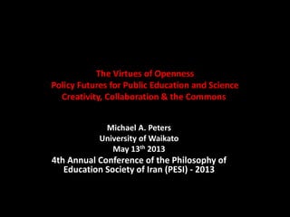 The Virtues of Openness
Policy Futures for Public Education and Science
Creativity, Collaboration & the Commons
Michael A. Peters
University of Waikato
May 13th 2013
4th Annual Conference of the Philosophy of
Education Society of Iran (PESI) - 2013
 