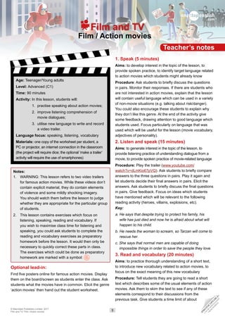 Teacher’s notes
Film / Action movies
Film and TV
Age: Teenager/Young adults
Level: Advanced (C1)
Time: 90 minutes
Activity: In this lesson, students will:
1. 
practise speaking about action movies;
2. 
improve listening comprehension of
movie dialogues;
3. 
utilise new language to write and record
a video trailer.
Language focus: speaking, listening, vocabulary
Materials: one copy of the worksheet per student, a
PC or projector, an internet connection in the classroom
(the project will require dice; the optional ‘make a trailer’
activity will require the use of smartphones)
Notes:
1. 
WARNING: This lesson refers to two video trailers
for famous action movies. While these videos don’t
contain explicit material, they do contain elements
of violence and some mildly shocking imagery.
You should watch them before the lesson to judge
whether they are appropriate for the particular group
of students.
2. 
This lesson contains exercises which focus on
listening, speaking, reading and vocabulary. If
you wish to maximise class time for listening and
speaking, you could ask students to complete the
reading and vocabulary exercises as preparatory
homework before the lesson. It would then only be
necessary to quickly correct these parts in class.
The exercises which could be done as preparatory
homework are marked with a symbol:
Optional lead-in:
Find five posters online for famous action movies. Display
them on the board/screen as students enter the class. Ask
students what the movies have in common. Elicit the genre
‘action movies’ then hand out the student worksheet.
1. Speak (5 minutes)
Aims: to develop interest in the topic of the lesson, to
provide spoken practice, to identify target language related
to action movies which students might already know
Procedure: Ask students to briefly discuss the questions
in pairs. Monitor their responses. If there are students who
are not interested in action movies, explain that the lesson
will contain useful language which can be used in a variety
of non-movie situations (e.g. talking about risk/danger).
You could also encourage these students to explain why
they don’t like this genre. At the end of the activity give
some feedback, drawing attention to good language which
students used. Focus particularly on language that was
used which will be useful for the lesson (movie vocabulary,
adjectives of personality).
2. Listen and speak (15 minutes)
Aims: to generate interest in the topic of the lesson, to
provide listening practice of understanding dialogue from a
movie, to provide spoken practice of movie-related language
Procedure: Play the trailer (www.youtube.com/
watch?v=dLmKio67pVQ). Ask students to briefly compare
answers to the three questions in pairs. Play it again and
let students decide their final answers in pairs. Elicit the
answers. Ask students to briefly discuss the final questions
in pairs. Give feedback. Focus on ideas which students
have mentioned which will be relevant to the following
reading activity (heroes, villains, explosions, etc).
Key:
a. 
He says that despite trying to protect his family, his
wife has just died and now he is afraid about what will
happen to his child.
b. 
He needs the woman to scream, so Tarzan will come to
rescue her.
c. 
She says that normal men are capable of doing
impossible things in order to save the people they love.
3. Read and vocabulary (20 minutes)
Aims: to practice thorough understanding of a short text,
to introduce new vocabulary related to action movies, to
focus on the exact meaning of this new vocabulary
Procedure: Tell students they are going to read a short
text which describes some of the usual elements of action
movies. Ask them to skim the text to see if any of these
elements correspond to their discussions from the
previous task. Give students a time limit of about
© Macmillan Publishers Limited, 2017
Film and TV: Film / Action movies 1
•
P
H
O
T
O
C
O
P
I
A
B
L
E
•
C
A
N
B
E
D
O
W
N
L
O
A
D
E
D
F
R
O
M
W
E
B
S
I
T
E
 