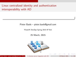 Linux centralized identity and authentication
interoperability with AD
Pieter Baele – pieter.baele@gmail.com
FlossUK DevOps Spring 2015 @ York
25 March, 2015
Pieter Baele – pieter.baele@gmail.com (FlossUK DevOps Spring 2015 @ York)A directory server integration with AD 25 March, 2015 1 / 28
 