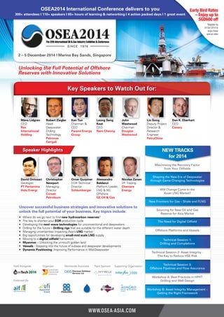 OSEA2014 International Conference delivers to you 
300+ attendees I 110+ speakers I 65+ hours of learning & networking I 4 action packed days I 1 great event 
2 – 5 December 2014 | Marina Bay Sands, Singapore 
Early Bird Rates 
– Enjoy up to 
SGD600 off 
*Register by 
24 Oct 2014 to 
enjoy these 
special rates 
Unlocking the Full Potential of Offshore 
Reserves with Innovative Solutions 
Key Speakers to Watch Out for: 
Måns Lidgren 
CEO 
Rex 
International 
Holding 
Robert Ziegler 
Head 
Deepwater 
Drilling 
Technology 
Petronas 
Carigali 
Ken Tun 
Chairman & 
CEO 
Parami Energy 
Group 
Leong Seng 
Keat 
CEO 
Nam Cheong 
John 
Westwood 
Chairman 
Douglas 
Westwood 
Lin Song 
Deputy Project 
Director & 
Research 
Engineer 
PetroChina 
Dan K. Eberhart 
CEO 
Canary 
David Ontosari 
Geologist 
PT Pertamina 
Hulu Energi 
Christopher 
Newport 
Managing 
Director 
Corsair 
Petroleum 
Omer Gurpiner 
EOR Technical 
Director 
Schlumberger 
Alessandro 
Baldanzi 
Platform Leader, 
LNG & NG 
Offshore 
GE Oil & Gas 
Nicolas Zanen 
VP, Trading 
Cheniere 
Energy 
Speaker Highlights 
NEW TRACKS 
for 2014 
Maximising the Recovery Factor 
from Your Oilfields 
Shaping the New Era of Deepwater 
through Game Changing Technologies 
Will Change Come in the 
Asian LNG Market? 
New Frontiers for Gas – Shale and FLNG 
Sourcing for New Oil and Gas 
Reserve for Asia Market 
The Need for Digital Oilfield 
Offshore Platforms and Vessels 
Technical Session 1: 
Drilling and Completions 
Technical Session 2: Asset Integrity - 
The Key to Reduce HSE Risk 
Technical Session 3: 
Offshore Pipelines and Flow Assurance 
Workshop A: Best Practices in HPHT 
Drilling and Well Design 
Workshop B: Asset Integrity Management – 
Getting the Right Framework 
Uncover successful business strategies and innovative solutions to 
unlock the full potential of your business. Key topics include: 
• Where do we go next to find new hydrocarbon reserves? 
• The key to shorten your EOR production cycle 
• Developing the next wave technologies for unconventional and deepwaters 
• Drilling for the future – Drilling rigs that are suitable for the different water depth 
• Managing uncertainties impacting Asia’s LNG market 
• Big opportunities for developing small-mid scale LNG supply 
• Moving to a digital oilfield framework 
• Myanmar – Unlocking the un-touch golden land 
• Vessels - Stepping into the future of subsea and deepwater developments 
• Dynamic Positioning: Improving Performance in Mid-Deepwater 
Held Alongside: Organiser: Worldwide Associate: Track Sponsor: Supporting Organisation: 
Endorsed By: 
www.osea-asia.com 
 