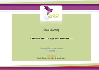 Oséal Coaching

S’ENGAGER VERS LA VOIE DU CHANGEMENT...



         Coaching individuel & entreprises
                    Consulting

                   www.oseal.fr
      Haute-Savoie : territoire de savoir-faire.
 