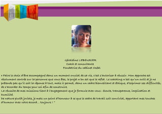 Géraldine LEBEURIER
                                                  Coach et consultante
                                                Fondatrice du cabinet Oséal

« Faire le choix d’être accompagné dans un moment crucial de sa vie, c’est s’autoriser à réussir. Mon approche est
résolument centrée sur la personne que vous êtes, le projet n’en est que le reflet. Le coaching n’est qu’un outil et je ne
prétends pas qu’il soit la réponse à tout, mais il permet, dans un cadre bienveillant et éthique, d’exprimer ses difficultés,
de s’accorder du temps pour soi afin de construire.
La réussite de mes missions tient à l’engagement que je formule avec vous : écoute, transparence, implication et
humilité.
De nature plutôt joviale, je mets un point d’honneur à ce que le cadre de travail soit convivial, apportant mes touches
d’humour avec votre accord... toujours ! “
 