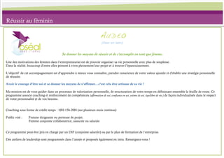 Réussir au féminin

                                                                            AU D E O
                                                                             (Oser en latin)



                                             Se donner les moyens de réussir et de s’accomplir en tant que femme.

Une des motivations des femmes dans l’entrepreneuriat est de pouvoir organiser sa vie personnelle avec plus de souplesse.
Dans la réalité, beaucoup d’entre elles peinent à vivre pleinement leur projet et à trouver l’épanouissement.

L’objectif de cet accompagnement est d’apprendre à mieux vous connaître, prendre conscience de votre valeur ajoutée et d’établir une stratégie personnelle
de réussite.

Avoir le courage d’être soi et se donner les moyens de s’affirmer...c’est cela être artisane de sa vie !

Ma mission est de vous guider dans un processus de valorisation personnelle, de structuration de votre temps en définissant ensemble la feuille de route. Ce
programme associe coaching et renforcement de compétences (affirmation de soi, confiance en soi, estime de soi, équilibre de vie.) de façon individualisée dans le respect
de votre personnalité et de vos besoins.


Coaching sous forme de crédit temps : 10H-15h-20H (sur plusieurs mois continus)

Public visé :     Femme dirigeante ou porteuse de projet.
                  Femme conjointe collaboratrice, associée ou salariée


Ce programme peut-être pris en charge par un DIF (conjointe salariée) ou par le plan de formation de l’entreprise.

Des ateliers de leadership sont programmés dans l’année et proposés également en intra. Renseignez-vous !
 