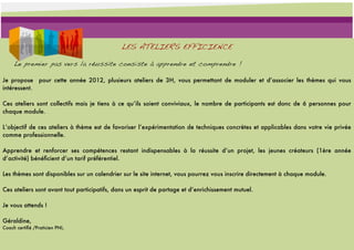 LES ATELIERS EFFICIENCE

     Le premier pas vers la réussite consiste à apprendre et comprendre !

Je propose pour cette année 2012, plusieurs ateliers de 3H, vous permettant de moduler et d’associer les thèmes qui vous
intéressent.

Ces ateliers sont collectifs mais je tiens à ce qu’ils soient conviviaux, le nombre de participants est donc de 6 personnes pour
chaque module.

L’objectif de ces ateliers à thème est de favoriser l’expérimentation de techniques concrètes et applicables dans votre vie privée
comme professionnelle.

Apprendre et renforcer ses compétences restant indispensables à la réussite d’un projet, les jeunes créateurs (1ère année
d’activité) bénéﬁcient d’un tarif préférentiel.

Les thèmes sont disponibles sur un calendrier sur le site internet, vous pourrez vous inscrire directement à chaque module.

Ces ateliers sont avant tout participatifs, dans un esprit de partage et d’enrichissement mutuel.

Je vous attends !

Géraldine,
Coach certiﬁé /Praticien PNL.
 