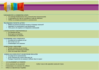 LES BASES DE LA COMMUNICATION :
        Les principes fondamentaux de la communication interpersonnelle
        La perception de ce qui est vrai (filtres et cadre de référence)
        Définir sa stratégie personnelle de communication

    PRATIQUER L’ECOUTE ACTIVE
        Définir les postures favorisant l’écoute et l’échange constructif
        Apprendre à se synchroniser à son interlocuteur
        Faire preuve de souplesse et d’adaptation relationnelle

    L’INTELLIGENCE EMOTIONNELLE
         Les émotions de base
         Savoir gérer ses émotions
         Communiquer ses ressentis

    S’AFFIRMER AVEC CONFIANCE
        Les piliers de la confiance en soi
        Etre en lien avec soi
        Communiquer avec assurance

    VIVRE DANS L’EQUILIBRE
        Prendre conscience de ses besoins
        Reconnaître l’essentiel du secondaire
        Gérer son temps dans l’efficacité

    GERER LES CONFLITS ET LES RETOURS NEGATIFS
       Les pièges de la communication
       Avoir conscience de ce qui se joue pour soi
       Pratiquer l’assertivité ou comment s’affirmer dans le respect

      LE LEADERSHIP AU FEMININ
      Avoir conscience de son potentiel                     Atelier 1 jour et dès septembre session de 3 jours
      Communiquer avec assurance & confiance
      Définir ses objectifs dans l’équilibre
 