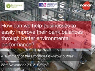How can we help businesses to
easily improve their bank balances
through better environmental
performance?
A summary of the Problem PowWow output
22nd
November 2012, Bristol
 