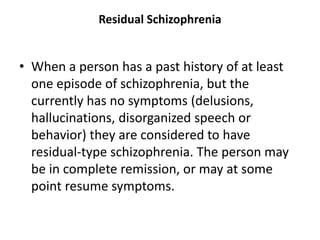 Residual Schizophrenia
• When a person has a past history of at least
one episode of schizophrenia, but the
currently has no symptoms (delusions,
hallucinations, disorganized speech or
behavior) they are considered to have
residual-type schizophrenia. The person may
be in complete remission, or may at some
point resume symptoms.
 
