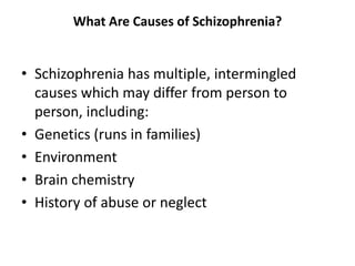 What Are Causes of Schizophrenia?
• Schizophrenia has multiple, intermingled
causes which may differ from person to
person, including:
• Genetics (runs in families)
• Environment
• Brain chemistry
• History of abuse or neglect
 