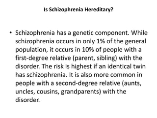 Is Schizophrenia Hereditary?
• Schizophrenia has a genetic component. While
schizophrenia occurs in only 1% of the general
population, it occurs in 10% of people with a
first-degree relative (parent, sibling) with the
disorder. The risk is highest if an identical twin
has schizophrenia. It is also more common in
people with a second-degree relative (aunts,
uncles, cousins, grandparents) with the
disorder.
 