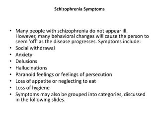Schizophrenia Symptoms
• Many people with schizophrenia do not appear ill.
However, many behavioral changes will cause the person to
seem 'off' as the disease progresses. Symptoms include:
• Social withdrawal
• Anxiety
• Delusions
• Hallucinations
• Paranoid feelings or feelings of persecution
• Loss of appetite or neglecting to eat
• Loss of hygiene
• Symptoms may also be grouped into categories, discussed
in the following slides.
 