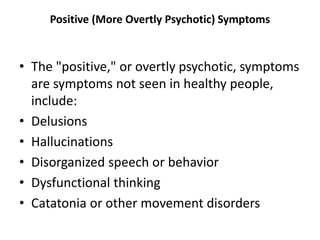 Positive (More Overtly Psychotic) Symptoms
• The "positive," or overtly psychotic, symptoms
are symptoms not seen in healthy people,
include:
• Delusions
• Hallucinations
• Disorganized speech or behavior
• Dysfunctional thinking
• Catatonia or other movement disorders
 