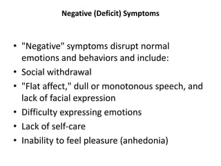 Negative (Deficit) Symptoms
• "Negative" symptoms disrupt normal
emotions and behaviors and include:
• Social withdrawal
• "Flat affect," dull or monotonous speech, and
lack of facial expression
• Difficulty expressing emotions
• Lack of self-care
• Inability to feel pleasure (anhedonia)
 