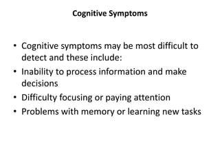 Cognitive Symptoms
• Cognitive symptoms may be most difficult to
detect and these include:
• Inability to process information and make
decisions
• Difficulty focusing or paying attention
• Problems with memory or learning new tasks
 