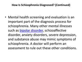 How Is Schizophrenia Diagnosed? (Continued)
• Mental health screening and evaluation is an
important part of the diagnosis process for
schizophrenia. Many other mental illnesses
such as bipolar disorder, schizoaffective
disorder, anxiety disorders, severe depression,
and substance abuse may mimic symptoms of
schizophrenia. A doctor will perform an
assessment to rule out these other conditions.
 