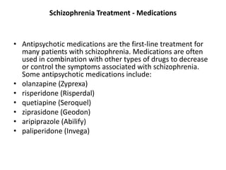 Schizophrenia Treatment - Medications
• Antipsychotic medications are the first-line treatment for
many patients with schizophrenia. Medications are often
used in combination with other types of drugs to decrease
or control the symptoms associated with schizophrenia.
Some antipsychotic medications include:
• olanzapine (Zyprexa)
• risperidone (Risperdal)
• quetiapine (Seroquel)
• ziprasidone (Geodon)
• aripiprazole (Abilify)
• paliperidone (Invega)
 