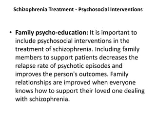 Schizophrenia Treatment - Psychosocial Interventions
• Family psycho-education: It is important to
include psychosocial interventions in the
treatment of schizophrenia. Including family
members to support patients decreases the
relapse rate of psychotic episodes and
improves the person's outcomes. Family
relationships are improved when everyone
knows how to support their loved one dealing
with schizophrenia.
 