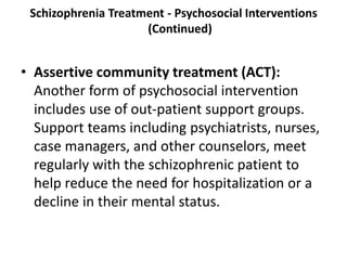 Schizophrenia Treatment - Psychosocial Interventions
(Continued)
• Assertive community treatment (ACT):
Another form of psychosocial intervention
includes use of out-patient support groups.
Support teams including psychiatrists, nurses,
case managers, and other counselors, meet
regularly with the schizophrenic patient to
help reduce the need for hospitalization or a
decline in their mental status.
 