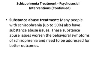 Schizophrenia Treatment - Psychosocial
Interventions (Continued)
• Substance abuse treatment: Many people
with schizophrenia (up to 50%) also have
substance abuse issues. These substance
abuse issues worsen the behavioral symptoms
of schizophrenia and need to be addressed for
better outcomes.
 