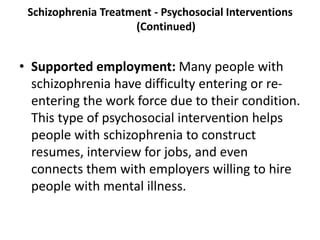 Schizophrenia Treatment - Psychosocial Interventions
(Continued)
• Supported employment: Many people with
schizophrenia have difficulty entering or re-
entering the work force due to their condition.
This type of psychosocial intervention helps
people with schizophrenia to construct
resumes, interview for jobs, and even
connects them with employers willing to hire
people with mental illness.
 
