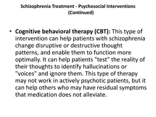 Schizophrenia Treatment - Psychosocial Interventions
(Continued)
• Cognitive behavioral therapy (CBT): This type of
intervention can help patients with schizophrenia
change disruptive or destructive thought
patterns, and enable them to function more
optimally. It can help patients "test" the reality of
their thoughts to identify hallucinations or
"voices" and ignore them. This type of therapy
may not work in actively psychotic patients, but it
can help others who may have residual symptoms
that medication does not alleviate.
 