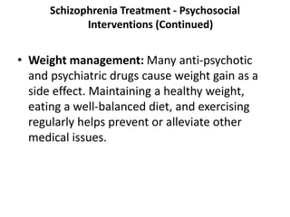 Schizophrenia Treatment - Psychosocial
Interventions (Continued)
• Weight management: Many anti-psychotic
and psychiatric drugs cause weight gain as a
side effect. Maintaining a healthy weight,
eating a well-balanced diet, and exercising
regularly helps prevent or alleviate other
medical issues.
 