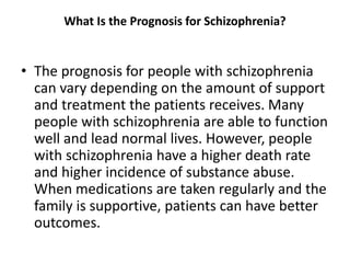 What Is the Prognosis for Schizophrenia?
• The prognosis for people with schizophrenia
can vary depending on the amount of support
and treatment the patients receives. Many
people with schizophrenia are able to function
well and lead normal lives. However, people
with schizophrenia have a higher death rate
and higher incidence of substance abuse.
When medications are taken regularly and the
family is supportive, patients can have better
outcomes.
 