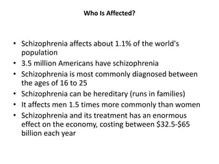 Who Is Affected?
• Schizophrenia affects about 1.1% of the world's
population
• 3.5 million Americans have schizophrenia
• Schizophrenia is most commonly diagnosed between
the ages of 16 to 25
• Schizophrenia can be hereditary (runs in families)
• It affects men 1.5 times more commonly than women
• Schizophrenia and its treatment has an enormous
effect on the economy, costing between $32.5-$65
billion each year
 