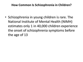 How Common Is Schizophrenia in Children?
• Schizophrenia in young children is rare. The
National Institute of Mental Health (NIMH)
estimates only 1 in 40,000 children experience
the onset of schizophrenia symptoms before
the age of 13
 