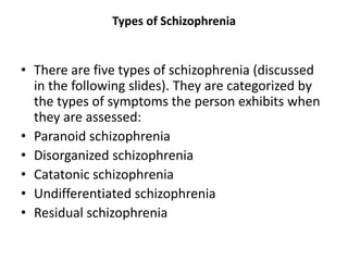 Types of Schizophrenia
• There are five types of schizophrenia (discussed
in the following slides). They are categorized by
the types of symptoms the person exhibits when
they are assessed:
• Paranoid schizophrenia
• Disorganized schizophrenia
• Catatonic schizophrenia
• Undifferentiated schizophrenia
• Residual schizophrenia
 