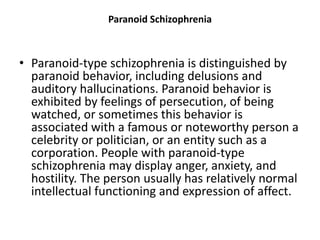 Paranoid Schizophrenia
• Paranoid-type schizophrenia is distinguished by
paranoid behavior, including delusions and
auditory hallucinations. Paranoid behavior is
exhibited by feelings of persecution, of being
watched, or sometimes this behavior is
associated with a famous or noteworthy person a
celebrity or politician, or an entity such as a
corporation. People with paranoid-type
schizophrenia may display anger, anxiety, and
hostility. The person usually has relatively normal
intellectual functioning and expression of affect.
 