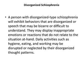 Disorganized Schizophrenia
• A person with disorganized-type schizophrenia
will exhibit behaviors that are disorganized or
speech that may be bizarre or difficult to
understand. They may display inappropriate
emotions or reactions that do not relate to the
situation at-hand. Daily activities such as
hygiene, eating, and working may be
disrupted or neglected by their disorganized
thought patterns.
 
