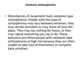 Catatonic Schizophrenia
• Disturbances of movement mark catatonic-type
schizophrenia. People with this type of
schizophrenia may vary between extremes: they
may remain immobile or may move all over the
place. They may say nothing for hours, or they
may repeat everything you say or do. These
behaviors put these people with catatonic-type
schizophrenia at high risk because they are often
unable to take care of themselves or complete
daily activities.
 