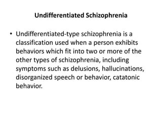 Undifferentiated Schizophrenia
• Undifferentiated-type schizophrenia is a
classification used when a person exhibits
behaviors which fit into two or more of the
other types of schizophrenia, including
symptoms such as delusions, hallucinations,
disorganized speech or behavior, catatonic
behavior.
 