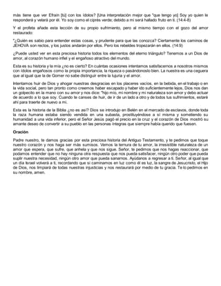 más tiene que ver Efraín [tú] con los ídolos? [Una interpretación mejor que "que tengo yo] Soy yo quien le
responderá y velará por él. Yo soy como el ciprés verde; debido a mi será hallado fruto en ti. (14:4-8)
Y el profeta añade esta lección de su propio sufrimiento, pero al mismo tiempo con el gozo del amor
restaurado:
"¿Quién es sabio para entender estas cosas, y prudente para que las conozca? Ciertamente los caminos de
JEHOVA son rectos, y los justos andarán por ellos. Pero los rebeldes tropezarán en ellos. (14:9)
¿Puede usted ver en esta preciosa historia todos los elementos del eterno triángulo? Tenemos a un Dios de
amor, al corazón humano infiel y el engañoso atractivo del mundo.
Esta es su historia y la mía ¿no es cierto? En cuántas ocasiones intentamos satisfacernos a nosotros mismos
con ídolos engañosos como la propia importancia, la riqueza o pasándonoslo bien. La nuestra es una ceguera
que al igual que la de Gomer no sabe distinguir entre la lujuria y el amor.
Intentamos huir de Dios y ahogar nuestras desgracias en los placeres vacíos, en la bebida, en el trabajo o en
la vida social, pero tan pronto como creemos haber escapado y haber ido suficientemente lejos, Dios nos dan
un golpecito en la mano con su amor y nos dice: "hijo mío, mi nombre y mi naturaleza son amor y debo actuar
de acuerdo a lo que soy. Cuando te canses de huir, de ir de un lado a otro y de todos tus sufrimientos, estaré
ahí para traerte de nuevo a mi.
Esta es la historia de la Biblia ¿no es así? Dios se introdujo en Belén en el mercado de esclavos, donde toda
la raza humana estaba siendo vendida en una subasta, prostituyéndose a sí misma y sometiendo su
humanidad a una vida inferior, pero el Señor Jesús pagó el precio en la cruz y el corazón de Dios mostró su
amante deseo de convertir a su pueblo en las personas íntegras que siempre había querido que fuesen.
Oración
Padre nuestro, te damos gracias por esta preciosa historia del Antiguo Testamento, y te pedimos que toque
nuestro corazón y nos haga ser más sumisos. Vemos la ternura de tu amor, la irresistible naturaleza de un
amor que espera, que sufre, que anhela y que nos sigue. Señor, te pedimos que nos hagas reaccionar, que
podamos entender que no hay ninguna otra respuesta que nos pueda satisfacer, ningún otro poder que pueda
suplir nuestra necesidad, ningún otro amor que pueda sanarnos. Ayúdanos a regresar a ti. Señor, al igual que
un día Israel volverá a ti, recordando que si caminamos en luz como él es luz, la sangre de Jesucristo, el Hijo
de Dios, nos limpiará de todas nuestras injusticias y nos restaurará por medio de tu gracia. Te lo pedimos en
su nombre, amen.
 