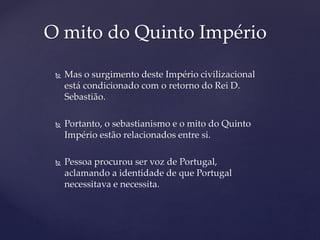  Mas o surgimento deste Império civilizacional
está condicionado com o retorno do Rei D.
Sebastião.
 Portanto, o sebastianismo e o mito do Quinto
Império estão relacionados entre si.
 Pessoa procurou ser voz de Portugal,
aclamando a identidade de que Portugal
necessitava e necessita.
O mito do Quinto Império
 