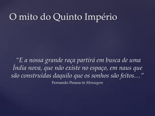 “E a nossa grande raça partirá em busca de uma
Índia nova, que não existe no espaço, em naus que
são construídas daquilo que os sonhos são feitos…”
Fernando Pessoa in Mensagem
O mito do Quinto Império
 