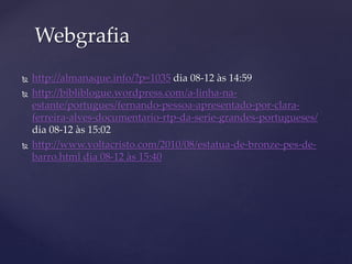  http://almanaque.info/?p=1035 dia 08-12 às 14:59
 http://bibliblogue.wordpress.com/a-linha-na-
estante/portugues/fernando-pessoa-apresentado-por-clara-
ferreira-alves-documentario-rtp-da-serie-grandes-portugueses/
dia 08-12 às 15:02
 http://www.voltacristo.com/2010/08/estatua-de-bronze-pes-de-
barro.html dia 08-12 às 15:40
Webgrafia
 