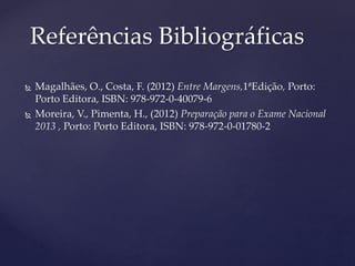  Magalhães, O., Costa, F. (2012) Entre Margens,1ªEdição, Porto:
Porto Editora, ISBN: 978-972-0-40079-6
 Moreira, V., Pimenta, H., (2012) Preparação para o Exame Nacional
2013 , Porto: Porto Editora, ISBN: 978-972-0-01780-2
Referências Bibliográficas
 