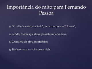  “O mito é o nada que é tudo”, verso do poema “Ulisses”;
 Lenda, chama que desce para iluminar o herói;
 Grandeza da alma insatisfeita;
 Transforma a existência em vida.
Importância do mito para Fernando
Pessoa
 