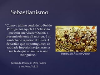 “Como o último verdadeiro Rei de
Portugal foi aquele D. Sebastião
que caiu em Alcácer Quibir, e
presumivelmente ali morreu, é no
símbolo do regresso d’El-Rei D.
Sebastião que os portugueses da
saudade Imperial projectaram a
sua fé de que a família se não
extinguisse.”
Fernando Pessoa in Obra Poética
e em Prosa, Vol.III
Sebastianismo
Batalha de Álcacer Quibir
 