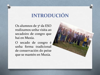 INTRODUCIÓN
Os alumnos de 3º da ESO
realizamos unha visita ao
secadoiro de congro que
hai en Muxía.
O secado de congro é
unha forma tradicional
de conservación do peixe
que se mantén en Muxía.
 