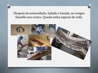 Despois do esmonifado, lañado e lavado, ao congro
fánselle uns cortes. Queda unha especie de rede.
 